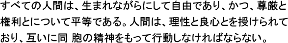 すべての人間は、生まれながらにして自由であり、かつ、尊厳と権利とについて平等である。人間は、理性と良心を授けられてあり、互いに同胞の精神をもって行動しなければならない。