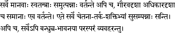 सर्वे मानवाः स्वतन्त्राः समुत्पन्नाः वर्तन्ते अपि च, गौरवदृशा अधिकारदृशा च समानाः एव वर्तन्ते। एते सर्वे चेतना-तर्क-शक्तिभ्यां सुसम्पन्नाः सन्ति। अपि च, सर्वेऽपि बन्धुत्व-भावनया परस्परं व्यवहरन्तु।