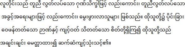 လူတိုင်းသည် တူညီ လွတ်လပ်သော ဂုဏ်သိက္ခာဖြင့် လည်းကောင်း၊ တူညီလွတ်လပ်သော အခွင့်အရေးများဖြင့် လည်းကောင်း၊ မွေးဖွားလာသူများ ဖြစ်သည်။ ထိုသူတို့၌ ပိုင်းခြား ဝေဖန်တတ်သော ဉာဏ်နှင့် ကျင့်ဝတ် သိတတ်သော စိတ်တို့ရှိကြ၍ ထိုသူတို့သည် အချင်းချင်း မေတ္တာထား၍ ဆက်ဆံကျင့်သုံးသင့်၏။